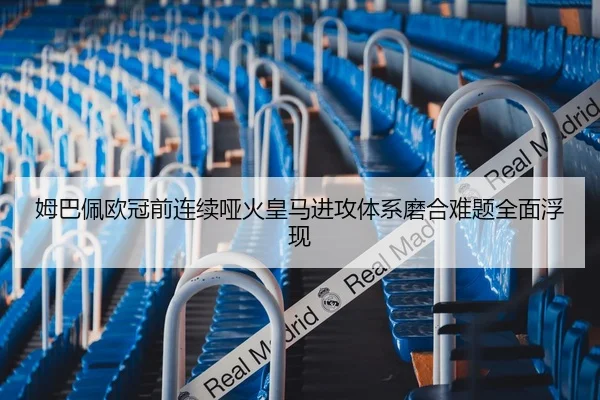 姆巴佩欧冠前连续哑火皇马进攻体系磨合难题全面浮现